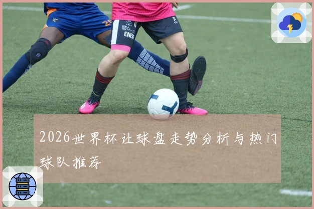 2026世界杯让球盘走势分析与热门球队推荐