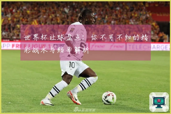 世界杯让球盘点：你不可不知的精彩战术与赔率解析